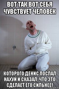 вот так вот себя чувствует человек которого денис послал нахуй и сказал, что это сделает его сильнее!