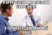 я кручу соски и по сиськам бъю с ноги! я твой господин, жри моё говно!