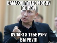 бамаха! я тебе морду вырву! кулак! я тебе руру вырву!!!