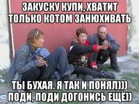 закуску купи, хватит только котом занюхивать ты бухая. я так и понял))) поди, поди догонись ещё))
