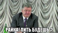  райка! пить будешь ?