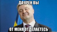 да хрен вы от меня отделаетесь