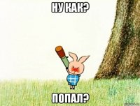 ну как? попал?