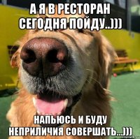 а я в ресторан сегодня пойду..))) напьюсь и буду неприличия совершать...)))