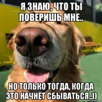 я знаю, что ты поверишь мне.. но только тогда, когда это начнёт сбываться..))