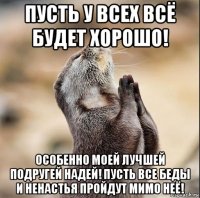 пусть у всех всё будет хорошо! особенно моей лучшей подругей надей! пусть все беды и ненастья пройдут мимо неё!