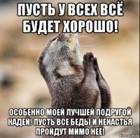 пусть у всех всё будет хорошо! особенно моей лучшей подругой надей! пусть все беды и ненастья пройдут мимо неё!