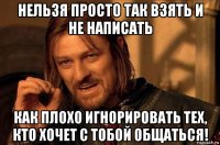 нельзя просто так взять и не написать как плохо игнорировать тех, кто хочет с тобой общаться!