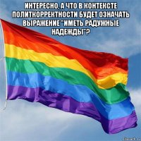 интересно, а что в контексте политкорректности будет означать выражение "иметь радужные надежды"? 
