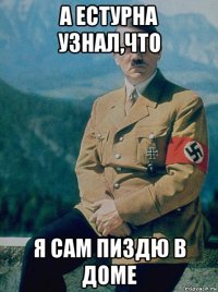а естурна узнал,что я сам пиздю в доме