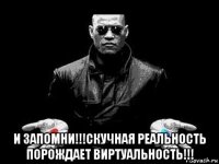  и запомни!!!скучная реальность порождает виртуальность!!!