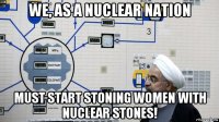 we, as a nuclear nation must start stoning women with nuclear stones!