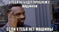 у тебя не будет проблем с машиной если у тебя нет машины