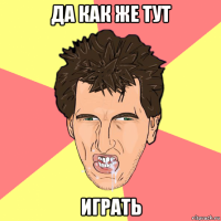 да как же тут играть