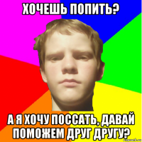 хочешь попить? а я хочу поссать, давай поможем друг другу?