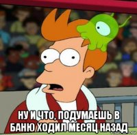  ну и что, подумаешь в баню ходил месяц назад
