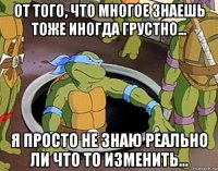 от того, что многое знаешь тоже иногда грустно... я просто не знаю реально ли что то изменить...