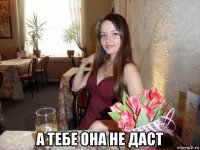  а тебе она не даст