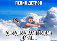 пенис детров даб-даб-даааб! ёб даб даб я . . .