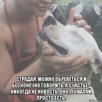  страдая, можно обреветься и бесконечно говорить. а счастье - никогда не новость, оно, пожалуй, просто есть.