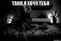 таня,я хочу тебя 