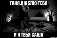 таня,люблю тебя и я тебя саша