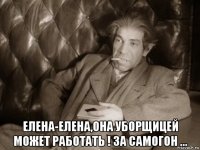  елена-елена,она уборщицей может работать ! за самогон ...