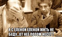  я с еленой еленой жить не буду...от неё потом несёт !