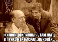 филипп филиппыч , там катц в прихожей насрал..на ковёр...
