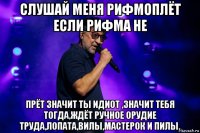 слушай меня рифмоплёт если рифма не прёт значит ты идиот ,значит тебя тогда,ждёт ручное орудие труда,лопата,вилы,мастерок и пилы.