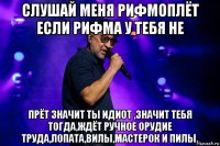 слушай меня рифмоплёт если рифма у тебя не прёт значит ты идиот ,значит тебя тогда,ждёт ручное орудие труда,лопата,вилы,мастерок и пилы.