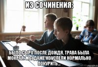 из сочинения: было сыро после дождя, трава была мокрая. мы даже не успели нормально покурить...