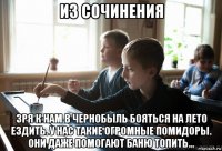 из сочинения зря к нам в чернобыль бояться на лето ездить. у нас такие огромные помидоры. они даже помогают баню топить...