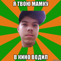 я твою мамку в кино водил