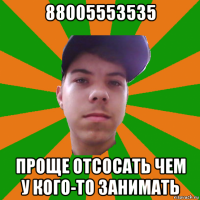 88005553535 проще отсосать чем у кого-то занимать