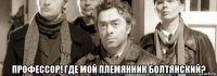  профессор! где мой племянник болтянский?