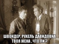  швондер, рухель давидовна твоя жена , что ли ?