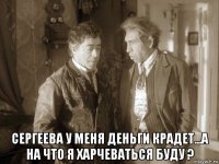 сергеева у меня деньги крадет...а на что я харчеваться буду ?