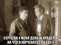  сергеева у меня деньги крадет..а на что я харчеваться буду ?