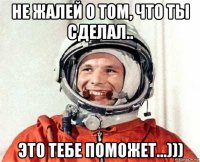 не жалей о том, что ты сделал.. это тебе поможет...)))