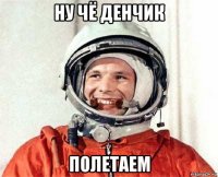 ну чё денчик полетаем