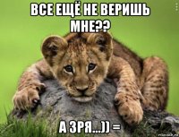 все ещё не веришь мне?? а зря...)) =