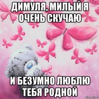 димуля, милый я очень скучаю и безумно люблю тебя родной
