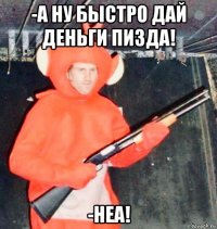 -а ну быстро дай деньги пизда! -неа!