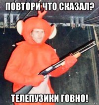 повтори что сказал? телепузики говно!