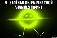 я - зелёная дыра. мне твой анамнез пофиг 