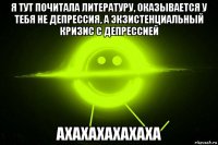 я тут почитала литературу, оказывается у тебя не депрессия, а экзистенциальный кризис с депрессией ахахахахахаха