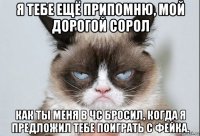 я тебе ещё припомню, мой дорогой сорол как ты меня в чс бросил, когда я предложил тебе поиграть с фейка.