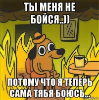 ты меня не бойся..)) потому что я теперь сама тябя боюсь...