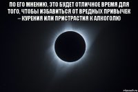 по его мнению, это будет отличное время для того, чтобы избавиться от вредных привычек – курения или пристрастия к алкоголю 
